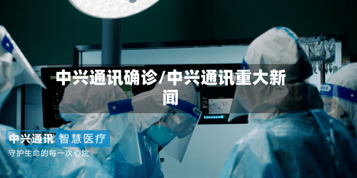 中兴通讯确诊/中兴通讯重大新闻