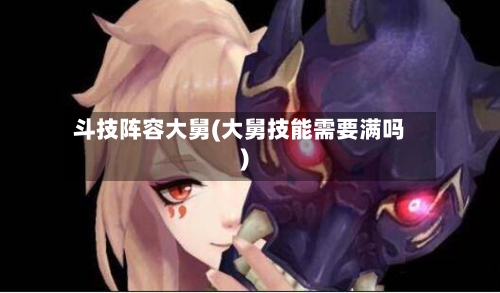 斗技阵容大舅(大舅技能需要满吗)
